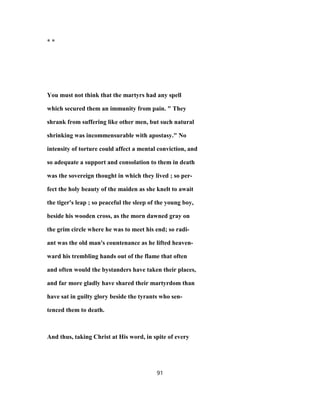 * *
You must not think that the martyrs had any spell
which secured them an immunity from pain. " They
shrank from suffering like other men, but such natural
shrinking was incommensurable with apostasy." No
intensity of torture could affect a mental conviction, and
so adequate a support and consolation to them in death
was the sovereign thought in which they lived ; so per-
fect the holy beauty of the maiden as she knelt to await
the tiger's leap ; so peaceful the sleep of the young boy,
beside his wooden cross, as the morn dawned gray on
the grim circle where he was to meet his end; so radi-
ant was the old man's countenance as he lifted heaven-
ward his trembling hands out of the flame that often
and often would the bystanders have taken their places,
and far more gladly have shared their martyrdom than
have sat in guilty glory beside the tyrants who sen-
tenced them to death.
And thus, taking Christ at His word, in spite of every
91
 