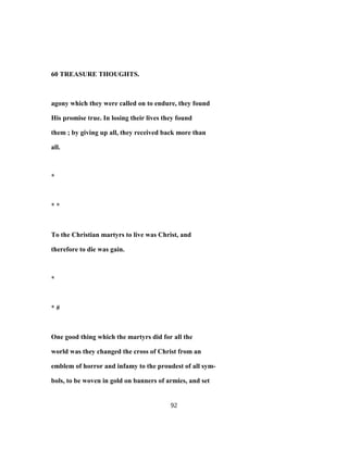 60 TREASURE THOUGHTS.
agony which they were called on to endure, they found
His promise true. In losing their lives they found
them ; by giving up all, they received back more than
all.
*
* *
To the Christian martyrs to live was Christ, and
therefore to die was gain.
*
* #
One good thing which the martyrs did for all the
world was they changed the cross of Christ from an
emblem of horror and infamy to the proudest of all sym-
bols, to be woven in gold on banners of armies, and set
92
 