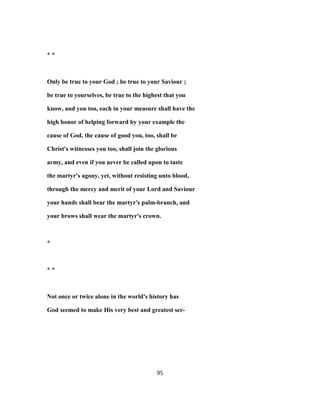 * *
Only be true to your God ; be true to your Saviour ;
be true to yourselves, be true to the highest that you
know, and you too, each in your measure shall have the
high honor of helping forward by your example the
cause of God, the cause of good you, too, shall be
Christ's witnesses you too, shall join the glorious
army, and even if you never be called upon to taste
the martyr's agony, yet, without resisting unto blood,
through the mercy and merit of your Lord and Saviour
your hands shall bear the martyr's palm-branch, and
your brows shall wear the martyr's crown.
*
* *
Not once or twice alone in the world's history has
God seemed to make His very best and greatest ser-
95
 