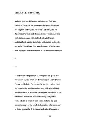 64 TEEASUEE THOUGHTS.
had not only one Lord, one baptism, one God and
Father of them all, but even essentially one faith with
the English athlete, and the stern Calvinist, and the
American Puritan, and the passionate reformer. Faith
faith in the unseen faith in God, faith in Christ,
and that faith leading to infinite self-denial, and work-
ing by incessant love, that was the secret of their com-
mon holiness, that is the lesson of their common example.
*
* *
It is childish arrogance in us to argue what plans are
consonant to, and what are derogatory of God's Divine
Power and Infinite "Wisdom. Seeing that we have not
the capacity for understanding that which is, it is pre-
posterous in us to argue on any general principles as to
what must have been Perfect humility and perfect
faith, a faith in Truth which seems to have the least
power in many of the loudest champions of a supposed
orthodoxy, are the first elements of scientific success.
96
 