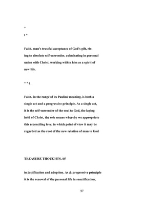 *
t *
Faith, man's trustful acceptance of God's gift, ris-
ing to absolute self-surrender, culminating in personal
union with Christ, working within him as a spirit of
new life.
* * (
Faith, in the range of its Pauline meaning, is both a
single act and a progressive principle. As a single act,
it is the self-surrender of the soul to God, the laying
hold of Christ, the sole means whereby we appropriate
this reconciling love, in which point of view it may be
regarded as the root of the new relation of man to God
TREASURE THOUGHTS. 65
in justification and adoption. As & progressive principle
it is the renewal of the personal life in sanctification,
97
 