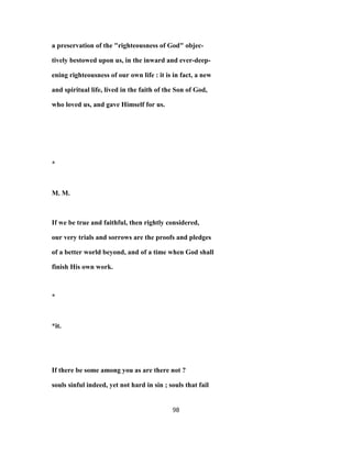 a preservation of the "righteousness of God" objec-
tively bestowed upon us, in the inward and ever-deep-
ening righteousness of our own life : it is in fact, a new
and spiritual life, lived in the faith of the Son of God,
who loved us, and gave Himself for us.
*
M. M.
If we be true and faithful, then rightly considered,
our very trials and sorrows are the proofs and pledges
of a better world beyond, and of a time when God shall
finish His own work.
*
*it.
If there be some among you as are there not ?
souls sinful indeed, yet not hard in sin ; souls that fail
98
 