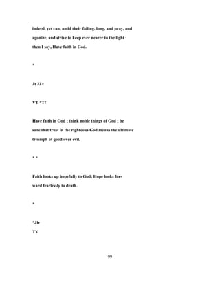 indeed, yet can, amid their failing, long, and pray, and
agonize, and strive to keep ever nearer to the light :
then I say, Have faith in God.
*
Jt JJ>
VT *Tf
Have faith in God ; think noble things of God ; be
sure that trust in the righteous God means the ultimate
triumph of good over evil.
* *
Faith looks up hopefully to God; Hope looks for-
ward fearlessly to death.
*
*Jfr
TV
99
 