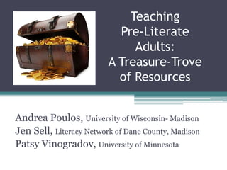 Teaching Pre-Literate Adults: A Treasure-Trove of Resources ,[object Object],Andrea Poulos, University of Wisconsin- Madison,[object Object],Jen Sell, Literacy Network of Dane County, Madison,[object Object],Patsy Vinogradov, University of Minnesota,[object Object]