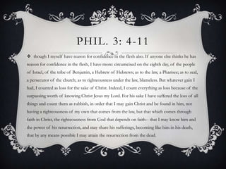 Phil. 3: 4-11though I myself have reason for confidence in the flesh also. If anyone else thinks he has reason for confidence in the flesh, I have more: circumcised on the eighth day, of the people of Israel, of the tribe of Benjamin, a Hebrew of Hebrews; as to the law, a Pharisee; as to zeal, a persecutor of the church; as to righteousness under the law, blameless. But whatever gain I had, I counted as loss for the sake of Christ. Indeed, I count everything as loss because of the surpassing worth of knowing Christ Jesus my Lord. For his sake I have suffered the loss of all things and count them as rubbish, in order that I may gain Christ and be found in him, not having a righteousness of my own that comes from the law, but that which comes through faith in Christ, the righteousness from God that depends on faith-- that I may know him and the power of his resurrection, and may share his sufferings, becoming like him in his death, that by any means possible I may attain the resurrection from the dead. 