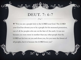 Deut. 7: 6-7"For you are a people holy to the LORD your God. The LORD your God has chosen you to be a people for his treasured possession, out of all the peoples who are on the face of the earth. It was not because you were more in number than any other people that the LORD set his love on you and chose you, for you were the fewest of all peoples, but it is because the LORD loves you”
