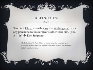 Definition: To count Christ as such a joythat nothingelse bares any preeminence in our hearts other than him. (Phil. 3: 1-16)  Key ScriptureAlt. Definition: To Place Christ as such a value that we would give everything we have and even suffer in everything in order that we might be fully satisfied in him.