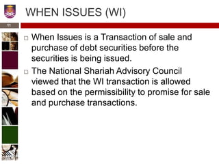 WHEN ISSUES (WI)
 When Issues is a Transaction of sale and
purchase of debt securities before the
securities is being issued.
 The National Shariah Advisory Council
viewed that the WI transaction is allowed
based on the permissibility to promise for sale
and purchase transactions.
11
 