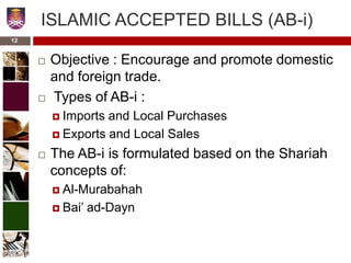ISLAMIC ACCEPTED BILLS (AB-i)
 Objective : Encourage and promote domestic
and foreign trade.
 Types of AB-i :
 Imports and Local Purchases
 Exports and Local Sales
 The AB-i is formulated based on the Shariah
concepts of:
 Al-Murabahah
 Bai’ ad-Dayn
12
 