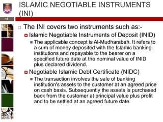 ISLAMIC NEGOTIABLE INSTRUMENTS
(INI)
 The INI covers two instruments such as:-
 Islamic Negotiable Instruments of Deposit (INID)
 The applicable concept is Al-Mudharabah. It refers to
a sum of money deposited with the Islamic banking
institutions and repayable to the bearer on a
specified future date at the nominal value of INID
plus declared dividend.
 Negotiable Islamic Debt Certificate (NIDC)
 The transaction involves the sale of banking
institution's assets to the customer at an agreed price
on cash basis. Subsequently the assets is purchased
back from the customer at principal value plus profit
and to be settled at an agreed future date.
15
 