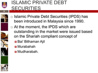 ISLAMIC PRIVATE DEBT
SECURITIES
 Islamic Private Debt Securities (IPDS) has
been introduced in Malaysia since 1990.
 At the moment, the IPDS which are
outstanding in the market were issued based
on the Shariah compliant concept of
 Bai’ Bithaman Ajil
 Murabahah
 Mudharabah.
16
 