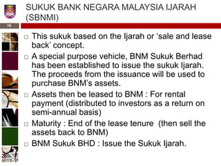 SUKUK BANK NEGARA MALAYSIA IJARAH
(SBNMI)
 This sukuk based on the Ijarah or ‘sale and lease
back’ concept.
 A special purpose vehicle, BNM Sukuk Berhad
has been established to issue the sukuk Ijarah.
The proceeds from the issuance will be used to
purchase BNM’s assets.
 Assets then be leased to BNM : For rental
payment (distributed to investors as a return on
semi-annual basis)
 Maturity : End of the lease tenure (then sell the
assets back to BNM)
 BNM Sukuk BHD : Issue the Sukuk Ijarah.
18
 