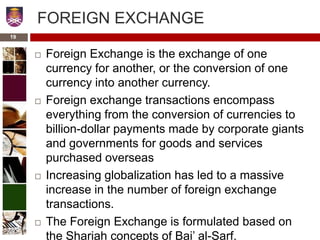 FOREIGN EXCHANGE
 Foreign Exchange is the exchange of one
currency for another, or the conversion of one
currency into another currency.
 Foreign exchange transactions encompass
everything from the conversion of currencies to
billion-dollar payments made by corporate giants
and governments for goods and services
purchased overseas
 Increasing globalization has led to a massive
increase in the number of foreign exchange
transactions.
 The Foreign Exchange is formulated based on
the Shariah concepts of Bai’ al-Sarf.
19
 