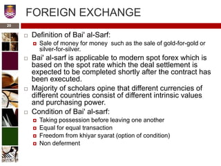 FOREIGN EXCHANGE
 Definition of Bai' al-Sarf:
 Sale of money for money such as the sale of gold-for-gold or
silver-for-silver.
 Bai' al-sarf is applicable to modern spot forex which is
based on the spot rate which the deal settlement is
expected to be completed shortly after the contract has
been executed.
 Majority of scholars opine that different currencies of
different countries consist of different intrinsic values
and purchasing power.
 Condition of Bai' al-sarf:
 Taking possession before leaving one another
 Equal for equal transaction
 Freedom from khiyar syarat (option of condition)
 Non deferment
20
 