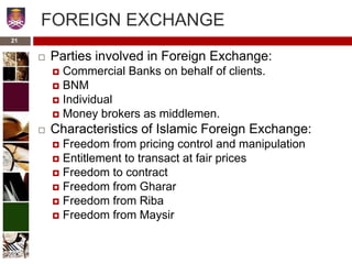FOREIGN EXCHANGE
 Parties involved in Foreign Exchange:
 Commercial Banks on behalf of clients.
 BNM
 Individual
 Money brokers as middlemen.
 Characteristics of Islamic Foreign Exchange:
 Freedom from pricing control and manipulation
 Entitlement to transact at fair prices
 Freedom to contract
 Freedom from Gharar
 Freedom from Riba
 Freedom from Maysir
21
 