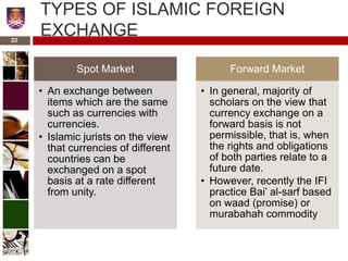 TYPES OF ISLAMIC FOREIGN
EXCHANGE
Spot Market
• An exchange between
items which are the same
such as currencies with
currencies.
• Islamic jurists on the view
that currencies of different
countries can be
exchanged on a spot
basis at a rate different
from unity.
Forward Market
• In general, majority of
scholars on the view that
currency exchange on a
forward basis is not
permissible, that is, when
the rights and obligations
of both parties relate to a
future date.
• However, recently the IFI
practice Bai’ al-sarf based
on waad (promise) or
murabahah commodity
22
 