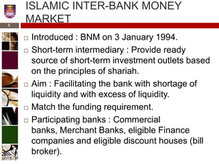 ISLAMIC INTER-BANK MONEY
MARKET
 Introduced : BNM on 3 January 1994.
 Short-term intermediary : Provide ready
source of short-term investment outlets based
on the principles of shariah.
 Aim : Facilitating the bank with shortage of
liquidity and with excess of liquidity.
 Match the funding requirement.
 Participating banks : Commercial
banks, Merchant Banks, eligible Finance
companies and eligible discount houses (bill
broker).
3
 