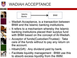 WADIAH ACCEPTANCE
 Wadiah Acceptance, is a transaction between
BNM and the Islamic banking institutions.
 It refers to a mechanism whereby the Islamic
banking institutions placed their surplus fund
with BNM based on the concept of Al-Wadiah.
 Acceptor of funds(Custodian/Trustee) : Take
care of the funds without to pay any return on
the account.
 Hibah(Gift) : Any dividend paid by bank.
 Facilitate liquidity management : BNM use this
to absorb excess liquidity from the IIMM.
Islamic
Banks
BNM
6
 