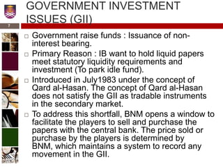 GOVERNMENT INVESTMENT
ISSUES (GII)
 Government raise funds : Issuance of non-
interest bearing.
 Primary Reason : IB want to hold liquid papers
meet statutory liquidity requirements and
investment (To park idle fund).
 Introduced in July1983 under the concept of
Qard al-Hasan. The concept of Qard al-Hasan
does not satisfy the GII as tradable instruments
in the secondary market.
 To address this shortfall, BNM opens a window to
facilitate the players to sell and purchase the
papers with the central bank. The price sold or
purchase by the players is determined by
BNM, which maintains a system to record any
movement in the GII.
7
 