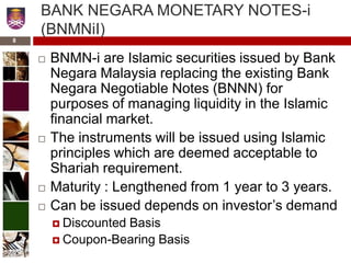 BANK NEGARA MONETARY NOTES-i
(BNMNiI)
 BNMN-i are Islamic securities issued by Bank
Negara Malaysia replacing the existing Bank
Negara Negotiable Notes (BNNN) for
purposes of managing liquidity in the Islamic
financial market.
 The instruments will be issued using Islamic
principles which are deemed acceptable to
Shariah requirement.
 Maturity : Lengthened from 1 year to 3 years.
 Can be issued depends on investor’s demand
 Discounted Basis
 Coupon-Bearing Basis
8
 