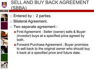 SELL AND BUY BACK AGREEMENT
(SBBA)
 Entered by : 2 parties.
 Bilateral Agreement.
 Two separate agreement :
 First Agreement : Seller (owner) sells & Buyer
(investor) buys at a specified price agreed by
both.
 Forward Purchase Agreement : Buyer promises
to sell back to the original owner who should buy
it back at a specified price and future date.
9
 