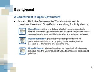 3
• In March 2011, the Government of Canada announced its
commitment to expand Open Government along 3 activity streams:
Open Data: making raw data available in machine-readable
formats to citizens, governments, not-for-profit and private sector
organizations to leverage it in innovative and value-added ways.
Open Information: proactively releasing information on
government activities on an ongoing basis, making it more
accessible to Canadians and easier to find.
Open Dialogue: giving Canadians an opportunity for two-way
dialogue with the Government of Canada on federal policies and
priorities.
Background
A Commitment to Open Government
 