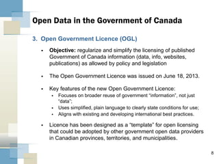 8
3. Open Government Licence (OGL)
 Objective: regularize and simplify the licensing of published
Government of Canada information (data, info, websites,
publications) as allowed by policy and legislation
 The Open Government Licence was issued on June 18, 2013.
 Key features of the new Open Government Licence:
 Focuses on broader reuse of government “information”, not just
“data”;
 Uses simplified, plain language to clearly state conditions for use;
 Aligns with existing and developing international best practices.
 Licence has been designed as a “template” for open licensing
that could be adopted by other government open data providers
in Canadian provinces, territories, and municipalities.
Open Data in the Government of Canada
 