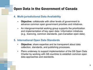 9
4. Multi-jurisdictional Data Availability
 Objective: collaborate with other levels of government to
advance common open government priorities and initiatives.
 An intergovernmental working group supports the prioritization
and implementation of key open data / information initiatives
(e.g., licencing, common standards, pan-Canadian open data).
5. International Open Data Standards
• Objective: share expertise and be transparent about data
collection, standards, and publishing processes.
• Plans underway to support implementation of the G8 Open Data
Charter by working with G8 countries to establish common open
data approaches and standards.
Open Data in the Government of Canada
 