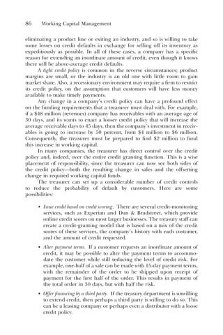 86 Working Capital Management
eliminating a product line or exiting an industry, and so is willing to take
some losses on credit defaults in exchange for selling off its inventory as
expeditiously as possible. In all of these cases, a company has a specific
reason for extending an inordinate amount of credit, even though it knows
there will be above-average credit defaults.
A tight credit policy is common in the reverse circumstances; product
margins are small, or the industry is an old one with little room to gain
market share. Also, a recessionary environment may require a firm to restrict
its credit policy, on the assumption that customers will have less money
available to make timely payments.
Any change in a company’s credit policy can have a profound effect
on the funding requirements that a treasurer must deal with. For example,
if a $48 million (revenues) company has receivables with an average age of
30 days, and its wants to enact a looser credit policy that will increase the
average receivable days to 45 days, then the company’s investment in receiv-
ables is going to increase by 50 percent, from $4 million to $6 million.
Consequently, the treasurer must be prepared to find $2 million to fund
this increase in working capital.
In many companies, the treasurer has direct control over the credit
policy and, indeed, over the entire credit granting function. This is a wise
placement of responsibility, since the treasurer can now see both sides of
the credit policy—both the resulting change in sales and the offsetting
change in required working capital funds.
The treasurer can set up a considerable number of credit controls
to reduce the probability of default by customers. Here are some
possibilities:
• Issue credit based on credit scoring. There are several credit-monitoring
services, such as Experian and Dun & Bradstreet, which provide
online credit scores on most larger businesses. The treasury staff can
create a credit-granting model that is based on a mix of the credit
scores of these services, the company’s history with each customer,
and the amount of credit requested.
• Alter payment terms. If a customer requests an inordinate amount of
credit, it may be possible to alter the payment terms to accommo-
date the customer while still reducing the level of credit risk. For
example, one-half of a sale can be made with 15-day payment terms,
with the remainder of the order to be shipped upon receipt of
payment for the first half of the order. This results in payment of
the total order in 30 days, but with half the risk.
• Offer financing by a third party. If the treasury department is unwilling
to extend credit, then perhaps a third party is willing to do so. This
can be a leasing company or perhaps even a distributor with a loose
credit policy.
 