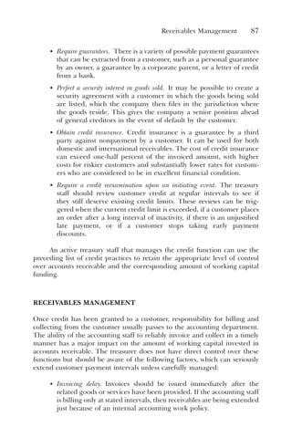 Receivables Management 87
• Require guarantees. There is a variety of possible payment guarantees
that can be extracted from a customer, such as a personal guarantee
by an owner, a guarantee by a corporate parent, or a letter of credit
from a bank.
• Perfect a security interest in goods sold. It may be possible to create a
security agreement with a customer in which the goods being sold
are listed, which the company then files in the jurisdiction where
the goods reside. This gives the company a senior position ahead
of general creditors in the event of default by the customer.
• Obtain credit insurance. Credit insurance is a guarantee by a third
party against nonpayment by a customer. It can be used for both
domestic and international receivables. The cost of credit insurance
can exceed one-half percent of the invoiced amount, with higher
costs for riskier customers and substantially lower rates for custom-
ers who are considered to be in excellent financial condition.
• Require a credit reexamination upon an initiating event. The treasury
staff should review customer credit at regular intervals to see if
they still deserve existing credit limits. These reviews can be trig-
gered when the current credit limit is exceeded, if a customer places
an order after a long interval of inactivity, if there is an unjustified
late payment, or if a customer stops taking early payment
discounts.
An active treasury staff that manages the credit function can use the
preceding list of credit practices to retain the appropriate level of control
over accounts receivable and the corresponding amount of working capital
funding.
RECEIVABLES MANAGEMENT
Once credit has been granted to a customer, responsibility for billing and
collecting from the customer usually passes to the accounting department.
The ability of the accounting staff to reliably invoice and collect in a timely
manner has a major impact on the amount of working capital invested in
accounts receivable. The treasurer does not have direct control over these
functions but should be aware of the following factors, which can seriously
extend customer payment intervals unless carefully managed:
• Invoicing delay. Invoices should be issued immediately after the
related goods or services have been provided. If the accounting staff
is billing only at stated intervals, then receivables are being extended
just because of an internal accounting work policy.
 
