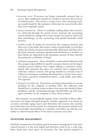 88 Working Capital Management
• Invoicing errors. If invoices are being continually reissued due to
errors, then additional controls are needed to increase the accuracy
of initial invoices. This can be a serious issue, since invoicing errors
are usually found by the customer, which may be several weeks after
they were originally issued.
• Invoice transmission. There is a multiday mailing delay when invoices
are delivered through the postal service. Instead, the accounting
system should be configured to issue invoices by email or electronic
data interchange, or the accounting staff should manually email
invoices.
• Lockbox receipt. If checks are received at the company location and
then sent to the bank, this creates a delay of potentially several days
before the checks are processed internally, deposited, and then clear
the bank. Instead, customers should send all checks to a lockbox, so
that checks are deposited in the minimum amount of time, thereby
increasing the availability of funds.
• Collection management. There should be a well-trained collection staff
that assigns responsibility for specific accounts, focuses on the largest
overdue account balances first, begins talking to customers imme-
diately after payment due dates are reached, and is supported by
collection software systems. The group should use a broad array of
collection techniques, including dunning letters, on-site visits, attor-
ney letters, payment commitment letters, credit holds, and collec-
tion agencies.
• Internal error follow-up. If payments are being delayed due to service
problems by the company or product flaws, the collection staff
should have a tracking system in place that stores the details of these
problems, and the accounting manager should follow up with man-
agers elsewhere in the company to have them resolved.
The treasurer can periodically inquire of the controller if these collec-
tion issues are being managed properly. Another approach is to obtain an
accounts receivable aging report and determine the reasons why overdue
receivables have not yet been paid. At a minimum, the treasurer should track
the days receivables outstanding on a timeline, and follow up with the con-
troller or chief financial officer if the metric increases over time.
INVENTORY MANAGEMENT
Of all the components of working capital, inventory management is the most
critical because it is the least liquid and therefore tends to be a cash trap.
Once funds have been spent on inventory, the time period required to
 