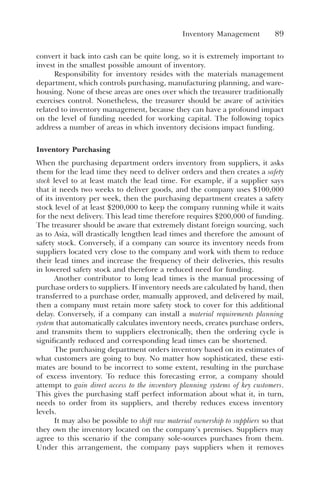 Inventory Management 89
convert it back into cash can be quite long, so it is extremely important to
invest in the smallest possible amount of inventory.
Responsibility for inventory resides with the materials management
department, which controls purchasing, manufacturing planning, and ware-
housing. None of these areas are ones over which the treasurer traditionally
exercises control. Nonetheless, the treasurer should be aware of activities
related to inventory management, because they can have a profound impact
on the level of funding needed for working capital. The following topics
address a number of areas in which inventory decisions impact funding.
Inventory Purchasing
When the purchasing department orders inventory from suppliers, it asks
them for the lead time they need to deliver orders and then creates a safety
stock level to at least match the lead time. For example, if a supplier says
that it needs two weeks to deliver goods, and the company uses $100,000
of its inventory per week, then the purchasing department creates a safety
stock level of at least $200,000 to keep the company running while it waits
for the next delivery. This lead time therefore requires $200,000 of funding.
The treasurer should be aware that extremely distant foreign sourcing, such
as to Asia, will drastically lengthen lead times and therefore the amount of
safety stock. Conversely, if a company can source its inventory needs from
suppliers located very close to the company and work with them to reduce
their lead times and increase the frequency of their deliveries, this results
in lowered safety stock and therefore a reduced need for funding.
Another contributor to long lead times is the manual processing of
purchase orders to suppliers. If inventory needs are calculated by hand, then
transferred to a purchase order, manually approved, and delivered by mail,
then a company must retain more safety stock to cover for this additional
delay. Conversely, if a company can install a material requirements planning
system that automatically calculates inventory needs, creates purchase orders,
and transmits them to suppliers electronically, then the ordering cycle is
significantly reduced and corresponding lead times can be shortened.
The purchasing department orders inventory based on its estimates of
what customers are going to buy. No matter how sophisticated, these esti-
mates are bound to be incorrect to some extent, resulting in the purchase
of excess inventory. To reduce this forecasting error, a company should
attempt to gain direct access to the inventory planning systems of key customers.
This gives the purchasing staff perfect information about what it, in turn,
needs to order from its suppliers, and thereby reduces excess inventory
levels.
It may also be possible to shift raw material ownership to suppliers so that
they own the inventory located on the company’s premises. Suppliers may
agree to this scenario if the company sole-sources purchases from them.
Under this arrangement, the company pays suppliers when it removes
 