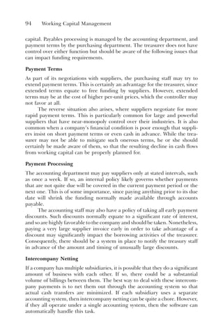 94 Working Capital Management
capital. Payables processing is managed by the accounting department, and
payment terms by the purchasing department. The treasurer does not have
control over either function but should be aware of the following issues that
can impact funding requirements.
Payment Terms
As part of its negotiations with suppliers, the purchasing staff may try to
extend payment terms. This is certainly an advantage for the treasurer, since
extended terms equate to free funding by suppliers. However, extended
terms may be at the cost of higher per-unit prices, which the controller may
not favor at all.
The reverse situation also arises, where suppliers negotiate for more
rapid payment terms. This is particularly common for large and powerful
suppliers that have near-monopoly control over their industries. It is also
common when a company’s financial condition is poor enough that suppli-
ers insist on short payment terms or even cash in advance. While the trea-
surer may not be able to mitigate such onerous terms, he or she should
certainly be made aware of them, so that the resulting decline in cash flows
from working capital can be properly planned for.
Payment Processing
The accounting department may pay suppliers only at stated intervals, such
as once a week. If so, an internal policy likely governs whether payments
that are not quite due will be covered in the current payment period or the
next one. This is of some importance, since paying anything prior to its due
date will shrink the funding normally made available through accounts
payable.
The accounting staff may also have a policy of taking all early payment
discounts. Such discounts normally equate to a significant rate of interest,
and so are highly favorable to the company and should be taken. Nonetheless,
paying a very large supplier invoice early in order to take advantage of a
discount may significantly impact the borrowing activities of the treasurer.
Consequently, there should be a system in place to notify the treasury staff
in advance of the amount and timing of unusually large discounts.
Intercompany Netting
If a company has multiple subsidiaries, it is possible that they do a significant
amount of business with each other. If so, there could be a substantial
volume of billings between them. The best way to deal with these intercom-
pany payments is to net them out through the accounting system so that
actual cash transfers are minimized. If each subsidiary uses a separate
accounting system, then intercompany netting can be quite a chore. However,
if they all operate under a single accounting system, then the software can
automatically handle this task.
 
