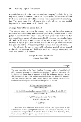 96 Working Capital Management
result of these metrics, since they are tied to a company’s policies for grant-
ing credit, order fulfillment, and so on. Nonetheless, the treasurer should
track these metrics on a trend line to see if working capital levels are chang-
ing. The same trend line will reveal the results of the working capital
improvement tactics noted earlier in this chapter.
Average Receivable Collection Period
This measurement expresses the average number of days that accounts
receivable are outstanding. This format is particularly useful when it is com-
pared to the standard number of days of credit granted to customers. For
example, if the average collection period is 60 days and the standard days
of credit is 30, then customers are taking much too long to pay their
invoices. A sign of good performance is when the average receivable collec-
tion period is only a few days longer than the standard days of credit.
To calculate the average receivable collection period, divide annual
credit sales by 365 days, and divide the result into average accounts receiv-
able. The formula is as follows:
Average Accounts Receivable
Annual Sales 365
Example
The new controller of the Flexo Paneling Company, makers of modularized
office equipment, wants to determine the company’s accounts receivable col-
lection period. In the June accounting period, the beginning accounts receiv-
able balance was $318,000, and the ending balance was $383,000. Sales for
May and June totaled $625,000. Based on this information, the controller
calculates the average receivable collection period as follows:
Average Accounts Receivable
Annual Sales
Beginni
365
318 000
=
$ , n
ng Receivables Ending Receivables
+
( )
×
( )
$ ,
$ ,
383 000 2
625 000 6 36
65
350 500
10 273
=
$ ,
$ ,
Average Accounts Receivable
Sales per Day
y
Days
= 34 1
.
Note that the controller derived the annual sales figure used in the
denominator by multiplying the two-month sales period in May and June by
six. Since the company has a stated due date of 30 days after the billing date,
the 34.1 day collection period appears reasonable.
 