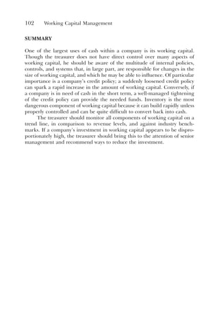 102 Working Capital Management
SUMMARY
One of the largest uses of cash within a company is its working capital.
Though the treasurer does not have direct control over many aspects of
working capital, he should be aware of the multitude of internal policies,
controls, and systems that, in large part, are responsible for changes in the
size of working capital, and which he may be able to influence. Of particular
importance is a company’s credit policy; a suddenly loosened credit policy
can spark a rapid increase in the amount of working capital. Conversely, if
a company is in need of cash in the short term, a well-managed tightening
of the credit policy can provide the needed funds. Inventory is the most
dangerous component of working capital because it can build rapidly unless
properly controlled and can be quite difficult to convert back into cash.
The treasurer should monitor all components of working capital on a
trend line, in comparison to revenue levels, and against industry bench-
marks. If a company’s investment in working capital appears to be dispro-
portionately high, the treasurer should bring this to the attention of senior
management and recommend ways to reduce the investment.
 