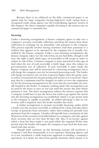 106 Debt Management
Because there is no collateral on the debt, commercial paper is an
option only for large companies having high-level credit ratings from a
recognized credit rating agency (see the Credit-Rating Agencies section of
this chapter). For those companies capable of issuing it, the interest rate on
commercial paper is extremely low.
Factoring
Under a factoring arrangement, a finance company agrees to take over a
company’s accounts receivable collections and keep the money from those
collections in exchange for an immediate cash payment to the company.
This process typically involves having customers mail their payments to a
lockbox that appears to be operated by the company but is actually con-
trolled by the finance company. Under a true factoring arrangement, the
finance company takes over the risk of loss on any bad debts, though it will
have the right to pick which types of receivables it will accept in order to
reduce its risk of loss. A finance company is more interested in this type of
deal when the size of each receivable is fairly large, since this reduces its
per-transaction cost of collection. If each receivable is quite small, the
finance company may still be interested in a factoring arrangement, but it
will charge the company extra for its increased processing work. The lender
will charge an interest rate (at least 2 percent higher than the prime rate),
as well as a transaction fee for processing each invoice as it is received. There
may also be a minimum total fee charged, in order to cover the origination
fee for the factoring arrangement in the event that few receivables are actu-
ally handed to the lender. A company working under this arrangement can
be paid by the factor at once or can wait until the invoice due date before
payment is sent. The latter arrangement reduces the interest expense that
a company would have to pay the factor, but tends to go against the reason
why the factoring arrangement was established, which is to get money back
to the company as rapidly as possible. An added advantage is that no col-
lections staff is required, since the lender handles this chore.
A similar arrangement is accounts receivable financing, under which
a lender uses the accounts receivable as collateral for a loan and takes direct
receipt of payments from customers, rather than waiting for periodic loan
payments from the company. A lender will typically loan a maximum of only
80 percent of the accounts receivable balance to a company, and only against
those accounts that are less than 90 days old. Also, if an invoice against
which a loan has been made is not paid within the required 90-day time
period, then the lender will require the company to pay back the loan asso-
ciated with that invoice.
Though both variations on the factoring concept will accelerate a
company’s cash flow dramatically, it is an expensive financing option, and
so is not considered a viable long-term approach to funding a company’s
operations. It is better for short-term growth situations where money is in
 