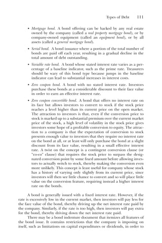 Types of Debt 111
• Mortgage bond. A bond offering can be backed by any real estate
owned by the company (called a real property mortgage bond), or by
company-owned equipment (called an equipment bond), or by all
assets (called a general mortgage bond).
• Serial bond. A bond issuance where a portion of the total number of
bonds are paid off each year, resulting in a gradual decline in the
total amount of debt outstanding.
• Variable rate bond. A bond whose stated interest rate varies as a per-
centage of a baseline indicator, such as the prime rate. Treasurers
should be wary of this bond type because jumps in the baseline
indicator can lead to substantial increases in interest costs.
• Zero coupon bond. A bond with no stated interest rate. Investors
purchase these bonds at a considerable discount to their face value
in order to earn an effective interest rate.
• Zero coupon convertible bond. A bond that offers no interest rate on
its face but allows investors to convert to stock if the stock price
reaches a level higher than its current price on the open market.
The attraction to investors is that, even if the conversion price to
stock is marked up to a substantial premium over the current market
price of the stock, a high level of volatility in the stock price gives
investors some hope of a profitable conversion to equity. The attrac-
tion to a company is that the expectation of conversion to stock
presents enough value to investors that they require no interest rate
on the bond at all, or at least will only purchase the bond at a slight
discount from its face value, resulting in a small effective interest
rate. A twist on the concept is a contingent conversion clause (or
“co-co” clause) that requires the stock price to surpass the desig-
nated conversion point by some fixed amount before allowing inves-
tors to actually switch to stock, thereby making the conversion even
more unlikely. This concept is least useful for company whose stock
has a history of varying only slightly from its current price, since
investors will then see little chance to convert and so will place little
value on the conversion feature, requiring instead a higher interest
rate on the bonds.
A bond is generally issued with a fixed interest rate. However, if the
rate is excessively low in the current market, then investors will pay less for
the face value of the bond, thereby driving up the net interest rate paid by
the company. Similarly, if the rate is too high, then investors will pay extra
for the bond, thereby driving down the net interest rate paid.
There may be a bond indenture document that itemizes all features of
the bond issue. It contains restrictions that the company is imposing on
itself, such as limitations on capital expenditures or dividends, in order to
 
