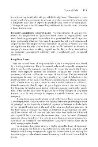 Types of Debt 113
term financing shortly that will pay off the bridge loan. This option is com-
monly used when a company is seeking to replace a construction loan with
a long-term note that it expects to gradually pay down over many years.
This type of loan is usually secured by facilities or fixtures in order to obtain
a lower interest rate.
Economic Development Authority Loans Various agencies of state govern-
ments are empowered to guarantee bank loans to organizations that
need funds in geographic areas where it is perceived that social improve-
ment goals can be attained. For example, projects that will result in increased
employment or the employment of minorities in specific areas may warrant
an application for this type of loan. It is usually extended to finance a
company’s immediate working capital needs. Given these restrictions,
an economic development authority loan is applicable only in special
situations.
Long-Term Loans
There are several forms of long-term debt. One is a long-term loan issued
by a lending institution. These loans tend to be made to smaller companies
that do not have the means to issue bonds. To reduce the risk to the lender,
these loans typically require the company to grant the lender senior
status over all other creditors in the event of liquidation. This is a standard
requirement because the lender is at much greater risk of default over the
multiyear term of the loan, when business conditions may change dramati-
cally. If there is no way for a lender to take a senior position on collateral,
then the company should expect to pay a higher interest rate in exchange
for dropping the lender into a junior position in comparison to other credi-
tors. If the lender also wants to protect itself from changes in long-term
interest rates, it may attempt to impose a variable interest rate on the
company.
A long-term loan nearly always involves the use of fixed payments on
a fixed repayment schedule, which will involve either the gradual repayment
of principal or the regularly scheduled payment of interest, with the bulk
of the principal being due at the end of the loan as a balloon payment. In
the latter case, a company may have no intention of paying back the prin-
cipal, but instead will roll over the debt into a new loan and carry it forward
once again. If this is the case, the treasurer may review the trend of interest
rates and choose to roll over the debt to a new loan instrument at an earlier
date than the scheduled loan termination date, when interest rates are at
their lowest possible levels.
In summary, long-term debt is a highly desirable form of financing,
since a company can lock in a favorable interest rate for a long time, and
keeps it from having to repeatedly apply for shorter-term loans during the
intervening years, when business conditions may result in less favorable debt
terms.
 