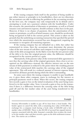 124 Debt Management
If the issuing company finds itself in the position of being unable to
pay either interest or principle to its bondholders, there are two directions
the accountant can take in reflecting the problem in the accounting records.
In the first case, the company may only temporarily be in default and is
attempting to work out a payment solution with the bondholders. Under
this scenario, the amortization of discounts or premiums, as well as of bond
issuance costs and interest expense, should continue as they have in the past.
However, if there is no chance of payment, then the amortization of dis-
counts or premiums, as well as of bond issuance costs, should be accelerated,
being recognized in full in the current period. This action is taken on the
grounds that the underlying accounting transaction that specified the period
over which the amortizations occurred has now disappeared, requiring the
accountant to recognize all remaining expenses.
If the issuing company has not defaulted on a debt, but rather has
restructured its terms, then the accountant must determine the present
value of the new stream of cash flows and compare it to the original carrying
value of the debt arrangement. In the likely event that the new present value
of the debt is less than the original present value, the difference should be
recognized in the current period as a gain.
Alternatively, if the present value of the restructured debt agreement is
more than the carrying value of the original agreement, then a loss is not rec-
ognized on the difference—instead, the effective interest rate on the new
stream of debt payments is reduced to the point where the resulting present
value of the restructured debt matches the carrying value of the original
agreement. This will result in a reduced amount of interest expense being
accrued for all future periods during which the debt is outstanding.
In some cases where the issuing company is unable to pay bondhold-
ers, it gives them other company assets in exchange for the interest or
principal payments owed to them. When this occurs, the issuing company
first records a gain or loss on the initial revaluation of the asset being trans-
ferred to its fair market value. Next, it records a gain or loss on the transac-
tion if there is a difference between the carrying value of the debt being
paid off and the fair market value of the asset being transferred to the
bondholder.
Example
Sonoma Silversmiths is unable to pay off its loan from a local lender. The
lender agrees to cancel the debt, with a remaining face value of $35,000, in
exchange for a company truck having a book value of $26,000 and a fair
market value of $29,000. There is also $2,500 of accrued but unpaid interest
expense associated with the debt. Sonoma’s controller first revalues the truck
to its fair market value and then records a gain on the debt settlement transac-
tion. The entries are as follows:
 