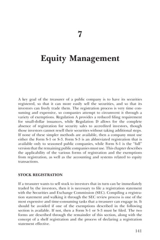 Equity Management
7
A key goal of the treasurer of a public company is to have its securities
registered, so that it can more easily sell the securities, and so that its
investors can freely trade them. The registration process is very time con-
suming and expensive, so companies attempt to circumvent it through a
variety of exemptions. Regulation A provides a reduced filing requirement
for small-dollar issuances, while Regulation D allows for the complete
absence of registration for security sales to accredited investors, though
those investors cannot resell their securities without taking additional steps.
If none of these simpler methods are available, then a company must use
either the Form S-1 or S-3. Form S-3 is an abbreviated registration that is
available only to seasoned public companies, while Form S-1 is the “full”
version that the remaining public companies must use. This chapter describes
the applicability of the various forms of registration and the exemptions
from registration, as well as the accounting and systems related to equity
transactions.
STOCK REGISTRATION
If a treasurer wants to sell stock to investors that in turn can be immediately
traded by the investors, then it is necessary to file a registration statement
with the Securities and Exchange Commission (SEC). Compiling a registra-
tion statement and walking it through the SEC review process is one of the
most expensive and time-consuming tasks that a treasurer can engage in. It
should be avoided if one of the exemptions described in the following
section is available. If not, then a Form S-1 or S-3 must be filed. The two
forms are described through the remainder of this section, along with the
concept of a shelf registration and the process of declaring a registration
statement effective.
141
 