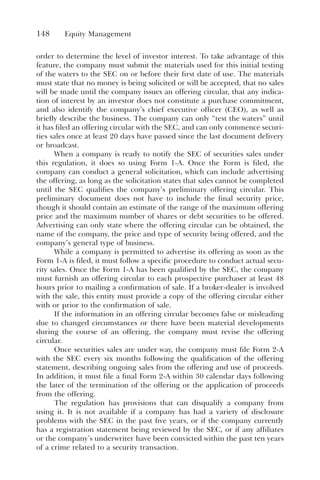 148 Equity Management
order to determine the level of investor interest. To take advantage of this
feature, the company must submit the materials used for this initial testing
of the waters to the SEC on or before their first date of use. The materials
must state that no money is being solicited or will be accepted, that no sales
will be made until the company issues an offering circular, that any indica-
tion of interest by an investor does not constitute a purchase commitment,
and also identify the company’s chief executive officer (CEO), as well as
briefly describe the business. The company can only “test the waters” until
it has filed an offering circular with the SEC, and can only commence securi-
ties sales once at least 20 days have passed since the last document delivery
or broadcast.
When a company is ready to notify the SEC of securities sales under
this regulation, it does so using Form 1-A. Once the Form is filed, the
company can conduct a general solicitation, which can include advertising
the offering, as long as the solicitation states that sales cannot be completed
until the SEC qualifies the company’s preliminary offering circular. This
preliminary document does not have to include the final security price,
though it should contain an estimate of the range of the maximum offering
price and the maximum number of shares or debt securities to be offered.
Advertising can only state where the offering circular can be obtained, the
name of the company, the price and type of security being offered, and the
company’s general type of business.
While a company is permitted to advertise its offering as soon as the
Form 1-A is filed, it must follow a specific procedure to conduct actual secu-
rity sales. Once the Form 1-A has been qualified by the SEC, the company
must furnish an offering circular to each prospective purchaser at least 48
hours prior to mailing a confirmation of sale. If a broker-dealer is involved
with the sale, this entity must provide a copy of the offering circular either
with or prior to the confirmation of sale.
If the information in an offering circular becomes false or misleading
due to changed circumstances or there have been material developments
during the course of an offering, the company must revise the offering
circular.
Once securities sales are under way, the company must file Form 2-A
with the SEC every six months following the qualification of the offering
statement, describing ongoing sales from the offering and use of proceeds.
In addition, it must file a final Form 2-A within 30 calendar days following
the later of the termination of the offering or the application of proceeds
from the offering.
The regulation has provisions that can disqualify a company from
using it. It is not available if a company has had a variety of disclosure
problems with the SEC in the past five years, or if the company currently
has a registration statement being reviewed by the SEC, or if any affiliates
or the company’s underwriter have been convicted within the past ten years
of a crime related to a security transaction.
 
