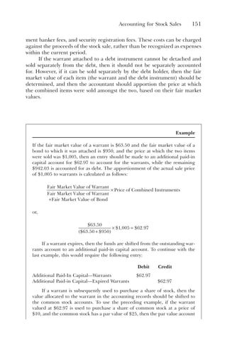 Accounting for Stock Sales 151
ment banker fees, and security registration fees. These costs can be charged
against the proceeds of the stock sale, rather than be recognized as expenses
within the current period.
If the warrant attached to a debt instrument cannot be detached and
sold separately from the debt, then it should not be separately accounted
for. However, if it can be sold separately by the debt holder, then the fair
market value of each item (the warrant and the debt instrument) should be
determined, and then the accountant should apportion the price at which
the combined items were sold amongst the two, based on their fair market
values.
Example
If the fair market value of a warrant is $63.50 and the fair market value of a
bond to which it was attached is $950, and the price at which the two items
were sold was $1,005, then an entry should be made to an additional paid-in
capital account for $62.97 to account for the warrants, while the remaining
$942.03 is accounted for as debt. The apportionment of the actual sale price
of $1,005 to warrants is calculated as follows:
Fair Market Value of Warrant
Fair Market Value of Warrant
F
+ a
air Market Value of Bond
Price of Combined Instruments
×
or,
$ .
$ . $
$ , $ .
63 50
63 50 950
1 005 62 97
+
( )
× =
If a warrant expires, then the funds are shifted from the outstanding war-
rants account to an additional paid-in capital account. To continue with the
last example, this would require the following entry:
Debit Credit
Additional Paid-In Capital—Warrants $62.97
Additional Paid-in Capital—Expired Warrants $62.97
If a warrant is subsequently used to purchase a share of stock, then the
value allocated to the warrant in the accounting records should be shifted to
the common stock accounts. To use the preceding example, if the warrant
valued at $62.97 is used to purchase a share of common stock at a price of
$10, and the common stock has a par value of $25, then the par value account
 