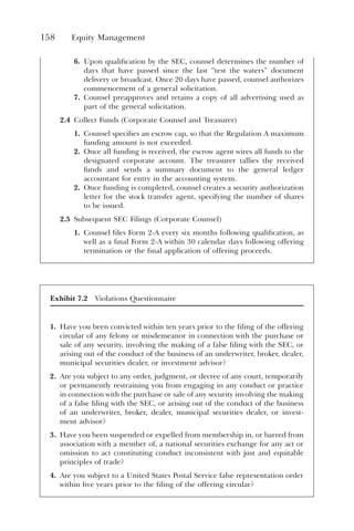 158 Equity Management
6. Upon qualification by the SEC, counsel determines the number of
days that have passed since the last “test the waters” document
delivery or broadcast. Once 20 days have passed, counsel authorizes
commencement of a general solicitation.
7. Counsel preapproves and retains a copy of all advertising used as
part of the general solicitation.
2.4 Collect Funds (Corporate Counsel and Treasurer)
1. Counsel specifies an escrow cap, so that the Regulation A maximum
funding amount is not exceeded.
2. Once all funding is received, the escrow agent wires all funds to the
designated corporate account. The treasurer tallies the received
funds and sends a summary document to the general ledger
accountant for entry in the accounting system.
2. Once funding is completed, counsel creates a security authorization
letter for the stock transfer agent, specifying the number of shares
to be issued.
2.5 Subsequent SEC Filings (Corporate Counsel)
1. Counsel files Form 2-A every six months following qualification, as
well as a final Form 2-A within 30 calendar days following offering
termination or the final application of offering proceeds.
Exhibit 7.2 Violations Questionnaire
1. Have you been convicted within ten years prior to the filing of the offering
circular of any felony or misdemeanor in connection with the purchase or
sale of any security, involving the making of a false filing with the SEC, or
arising out of the conduct of the business of an underwriter, broker, dealer,
municipal securities dealer, or investment advisor?
2. Are you subject to any order, judgment, or decree of any court, temporarily
or permanently restraining you from engaging in any conduct or practice
in connection with the purchase or sale of any security involving the making
of a false filing with the SEC, or arising out of the conduct of the business
of an underwriter, broker, dealer, municipal securities dealer, or invest-
ment advisor?
3. Have you been suspended or expelled from membership in, or barred from
association with a member of, a national securities exchange for any act or
omission to act constituting conduct inconsistent with just and equitable
principles of trade?
4. Are you subject to a United States Postal Service false representation order
within five years prior to the filing of the offering circular?
 