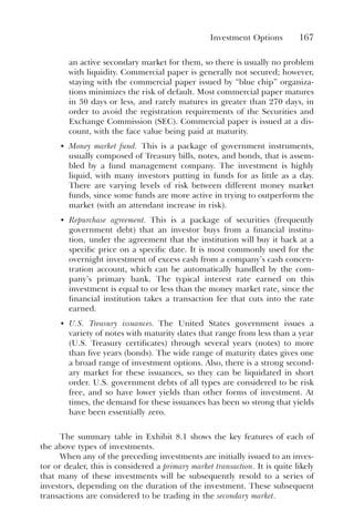 Investment Options 167
an active secondary market for them, so there is usually no problem
with liquidity. Commercial paper is generally not secured; however,
staying with the commercial paper issued by “blue chip” organiza-
tions minimizes the risk of default. Most commercial paper matures
in 30 days or less, and rarely matures in greater than 270 days, in
order to avoid the registration requirements of the Securities and
Exchange Commission (SEC). Commercial paper is issued at a dis-
count, with the face value being paid at maturity.
• Money market fund. This is a package of government instruments,
usually composed of Treasury bills, notes, and bonds, that is assem-
bled by a fund management company. The investment is highly
liquid, with many investors putting in funds for as little as a day.
There are varying levels of risk between different money market
funds, since some funds are more active in trying to outperform the
market (with an attendant increase in risk).
• Repurchase agreement. This is a package of securities (frequently
government debt) that an investor buys from a financial institu-
tion, under the agreement that the institution will buy it back at a
specific price on a specific date. It is most commonly used for the
overnight investment of excess cash from a company’s cash concen-
tration account, which can be automatically handled by the com-
pany’s primary bank. The typical interest rate earned on this
investment is equal to or less than the money market rate, since the
financial institution takes a transaction fee that cuts into the rate
earned.
• U.S. Treasury issuances. The United States government issues a
variety of notes with maturity dates that range from less than a year
(U.S. Treasury certificates) through several years (notes) to more
than five years (bonds). The wide range of maturity dates gives one
a broad range of investment options. Also, there is a strong second-
ary market for these issuances, so they can be liquidated in short
order. U.S. government debts of all types are considered to be risk
free, and so have lower yields than other forms of investment. At
times, the demand for these issuances has been so strong that yields
have been essentially zero.
The summary table in Exhibit 8.1 shows the key features of each of
the above types of investments.
When any of the preceding investments are initially issued to an inves-
tor or dealer, this is considered a primary market transaction. It is quite likely
that many of these investments will be subsequently resold to a series of
investors, depending on the duration of the investment. These subsequent
transactions are considered to be trading in the secondary market.
 