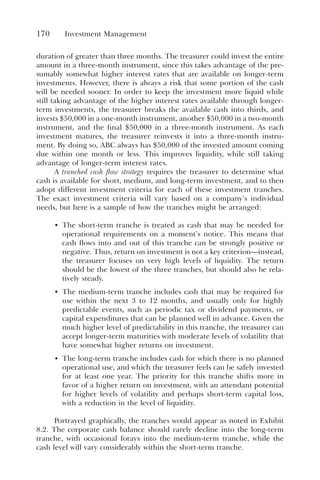 170 Investment Management
duration of greater than three months. The treasurer could invest the entire
amount in a three-month instrument, since this takes advantage of the pre-
sumably somewhat higher interest rates that are available on longer-term
investments. However, there is always a risk that some portion of the cash
will be needed sooner. In order to keep the investment more liquid while
still taking advantage of the higher interest rates available through longer-
term investments, the treasurer breaks the available cash into thirds, and
invests $50,000 in a one-month instrument, another $50,000 in a two-month
instrument, and the final $50,000 in a three-month instrument. As each
investment matures, the treasurer reinvests it into a three-month instru-
ment. By doing so, ABC always has $50,000 of the invested amount coming
due within one month or less. This improves liquidity, while still taking
advantage of longer-term interest rates.
A tranched cash flow strategy requires the treasurer to determine what
cash is available for short, medium, and long-term investment, and to then
adopt different investment criteria for each of these investment tranches.
The exact investment criteria will vary based on a company’s individual
needs, but here is a sample of how the tranches might be arranged:
• The short-term tranche is treated as cash that may be needed for
operational requirements on a moment’s notice. This means that
cash flows into and out of this tranche can be strongly positive or
negative. Thus, return on investment is not a key criterion—instead,
the treasurer focuses on very high levels of liquidity. The return
should be the lowest of the three tranches, but should also be rela-
tively steady.
• The medium-term tranche includes cash that may be required for
use within the next 3 to 12 months, and usually only for highly
predictable events, such as periodic tax or dividend payments, or
capital expenditures that can be planned well in advance. Given the
much higher level of predictability in this tranche, the treasurer can
accept longer-term maturities with moderate levels of volatility that
have somewhat higher returns on investment.
• The long-term tranche includes cash for which there is no planned
operational use, and which the treasurer feels can be safely invested
for at least one year. The priority for this tranche shifts more in
favor of a higher return on investment, with an attendant potential
for higher levels of volatility and perhaps short-term capital loss,
with a reduction in the level of liquidity.
Portrayed graphically, the tranches would appear as noted in Exhibit
8.2. The corporate cash balance should rarely decline into the long-term
tranche, with occasional forays into the medium-term tranche, while the
cash level will vary considerably within the short-term tranche.
 