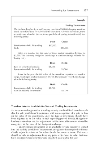 Accounting for Investments 177
Example
Trading Transactions
The Arabian Knights Security Company purchases $50,000 of equity securities
that it intends to trade for a profit in the short term. Given its intentions, these
securities are added to the corporate portfolio of trading securities with the
following entry:
Debit Credit
Investments—held for trading $50,000
Cash $50,000
After two months, the fair value of these trading securities declines by
$3,500. The company recognizes the change in current earnings with the fol-
lowing entry:
Debit Credit
Loss on security investment $3,500
Investments—held for trading $3,500
Later in the year, the fair value of the securities experiences a sudden
surge, resulting in a value increase of $5,750. The company records the change
with the following entry:
Debit Credit
Investments—held for trading $5,750
Gain on security investments $5,750
Transfers between Available-for-Sale and Trading Investments
An investment designated as a trading security can be shifted into the avail-
able for sale portfolio of investments with no recognition of a gain or loss
on the value of the investment, since this type of investment should have
been adjusted to its fair value in each reporting period already. If a gain or
loss has arisen since the last adjustment to fair value, this amount should be
recognized at the time of the designation change.
If an investment designated as an available-for-sale security is shifted
into the trading portfolio of investments, any gain or loss required to imme-
diately adjust its value to fair value should be made at once. This entry
should include an adjustment from any prior write-down in value that may
have occurred when securities were classified as available for sale.
 