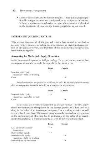 182 Investment Management
• Gains or losses on the held-to-maturity portfolio. There is no tax recogni-
tion if changes in value are considered to be temporary in nature.
If there is a permanent reduction in value, the treatment is identical
to the treatment of losses in the trading portfolio, as just noted.
INVESTMENT JOURNAL ENTRIES
This section contains all of the journal entries that should be needed to
account for investments, including the acquisition of an investment, recogni-
tion of any gains or losses, and transfers of the investments among various
investment categories.
Accounting for Marketable Equity Securities
Initial investment designated as held for trading: To record an investment that
management intends to trade for a profit in the short term.
Debit Credit
Investment in equity
securities—held for trading
••
Cash ••
Initial investment designated as available for sale: To record an investment
that management intends to hold as a long-term investment.
Debit Credit
Investment in equity
securities—available for sale
••
Cash ••
Gain or loss on investment designated as held for trading: The first entry
shows the immediate recognition in the current period of a loss due to a
drop in the value of an investment designated as a trading security, as well
as the related tax effect. The second entry shows the immediate recognition
in the current period of a gain due to an increase in the value of an invest-
ment designated as a trading security, as well as the related tax effect.
Debit Credit
Loss on equity security
investment
••
Deferred tax benefit ••
Investment in equity
securities—held for trading
••
Provision for income taxes ••
 