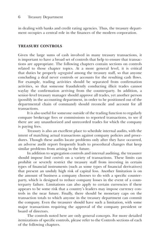 6 Treasury Department
in dealing with banks and credit rating agencies. Thus, the treasury depart-
ment occupies a central role in the finances of the modern corporation.
TREASURY CONTROLS
Given the large sums of cash involved in many treasury transactions, it
is important to have a broad set of controls that help to ensure that transac-
tions are appropriate. The following chapters contain sections on controls
related to those chapter topics. At a more general level, it is critical
that duties be properly segregated among the treasury staff, so that anyone
concluding a deal never controls or accounts for the resulting cash flows.
For example, trading activities should be separated from confirmation
activities, so that someone fraudulently conducting illicit trades cannot
waylay the confirmation arriving from the counterparty. In addition, a
senior-level treasury manager should approve all trades, yet another person
(possibly in the accounting department, in order to be positioned out of the
departmental chain of command) should reconcile and account for all
transactions.
It is also useful for someone outside of the trading function to regularly
compare brokerage fees or commissions to reported transactions, to see if
there are any unauthorized and unrecorded trades for which the company
is paying fees.
Treasury is also an excellent place to schedule internal audits, with the
intent of matching actual transactions against company policies and proce-
dures. Though these audits locate problems only after they have occurred,
an adverse audit report frequently leads to procedural changes that keep
similar problems from arising in the future.
In addition to segregation controls and internal auditing, the treasurer
should impose limit controls on a variety of transactions. These limits can
prohibit or severely restrict the treasury staff from investing in certain
types of financial instruments (such as some types of financial derivatives)
that present an unduly high risk of capital loss. Another limitation is on
the amount of business a company chooses to do with a specific counter-
party, which is designed to reduce company losses in the event of a coun-
terparty failure. Limitations can also apply to certain currencies if there
appears to be some risk that a country’s leaders may impose currency con-
trols in the near future. Finally, there should be monetary caps on the
transaction totals to which anyone in the treasury department can commit
the company. Even the treasurer should have such a limitation, with some
major transactions requiring the approval of the company president or
board of directors.
The controls noted here are only general concepts. For more detailed
itemizations of specific controls, please refer to the Controls sections of each
of the following chapters.
 
