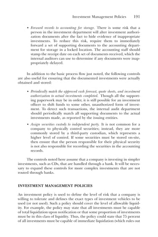 Investment Management Policies 191
• Forward records to accounting for storage. There is some risk that a
person in the investment department will alter investment authori-
zation documents after the fact to hide evidence of inappropriate
investments. To reduce this risk, require them to immediately
forward a set of supporting documents to the accounting depart-
ment for storage in a locked location. The accounting staff should
stamp the receipt date on each set of documents received, which the
internal auditors can use to determine if any documents were inap-
propriately delayed.
In addition to the basic process flow just noted, the following controls
are also useful for ensuring that the documented investments were actually
obtained and stored:
• Periodically match the approved cash forecast, quote sheets, and investment
authorization to actual investments completed. Though all the support-
ing paperwork may be in order, it is still possible for an investment
officer to shift funds to some other, unauthorized form of invest-
ment. To detect such transactions, the internal audit department
should periodically match all supporting documents to the actual
investments made, as reported by the issuing entities.
• Assign securities custody to independent party. It is not common for a
company to physically control securities; instead, they are more
commonly stored by a third-party custodian, which represents a
higher level of control. If some securities must be stored on-site,
then ensure that the person responsible for their physical security
is not also responsible for recording the securities in the accounting
records.
The controls noted here assume that a company is investing in simpler
investments, such as CDs, that are handled through a bank. It will be neces-
sary to expand these controls for more complex investments that are not
routed through banks.
INVESTMENT MANAGEMENT POLICIES
An investment policy is used to define the level of risk that a company is
willing to tolerate and defines the exact types of investment vehicles to be
used (or not used). Such a policy should cover the level of allowable liquid-
ity. For example, the policy may state that all investments must be capable
of total liquidation upon notification or that some proportion of investments
must be in this class of liquidity. Thus, the policy could state that 75 percent
of all investments must be capable of immediate liquidation (which rules out
 