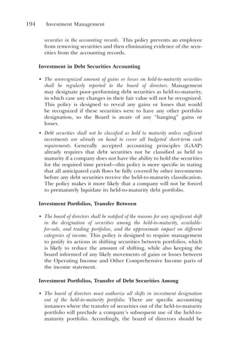 194 Investment Management
securities in the accounting records. This policy prevents an employee
from removing securities and then eliminating evidence of the secu-
rities from the accounting records.
Investment in Debt Securities Accounting
• The unrecognized amount of gains or losses on held-to-maturity securities
shall be regularly reported to the board of directors. Management
may designate poor-performing debt securities as held-to-maturity,
in which case any changes in their fair value will not be recognized.
This policy is designed to reveal any gains or losses that would
be recognized if these securities were to have any other portfolio
designation, so the Board is aware of any “hanging” gains or
losses.
• Debt securities shall not be classified as held to maturity unless sufficient
investments are already on hand to cover all budgeted short-term cash
requirements. Generally accepted accounting principles (GAAP)
already requires that debt securities not be classified as held to
maturity if a company does not have the ability to hold the securities
for the required time period—this policy is more specific in stating
that all anticipated cash flows be fully covered by other investments
before any debt securities receive the held-to-maturity classification.
The policy makes it more likely that a company will not be forced
to prematurely liquidate its held-to-maturity debt portfolio.
Investment Portfolios, Transfer Between
• The board of directors shall be notified of the reasons for any significant shift
in the designation of securities among the held-to-maturity, available-
for-sale, and trading portfolios, and the approximate impact on different
categories of income. This policy is designed to require management
to justify its actions in shifting securities between portfolios, which
is likely to reduce the amount of shifting, while also keeping the
board informed of any likely movements of gains or losses between
the Operating Income and Other Comprehensive Income parts of
the income statement.
Investment Portfolios, Transfer of Debt Securities Among
• The board of directors must authorize all shifts in investment designation
out of the held-to-maturity portfolio. There are specific accounting
instances where the transfer of securities out of the held-to-maturity
portfolio will preclude a company’s subsequent use of the held-to-
maturity portfolio. Accordingly, the board of directors should be
 
